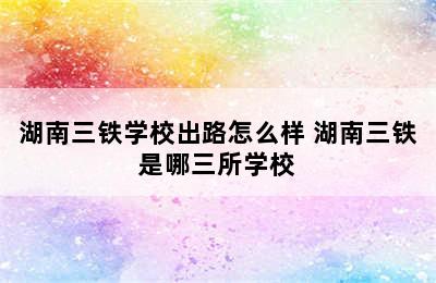 湖南三铁学校出路怎么样 湖南三铁是哪三所学校